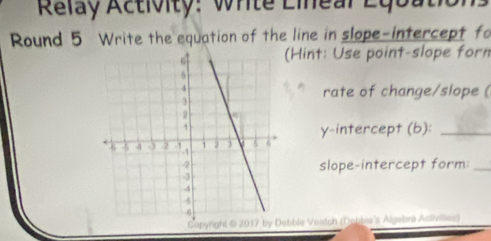 Relay Activity: Write Lineal Equation 
Round 5 Write the equation of the line in slope-intercept fo 
(Hint: Use point-slope forn 
rate of change/slope ( 
y-intercept (b):_ 
slope-intercept form:_ 
bbie Veatch (Debbie's Algebrà Activilies)