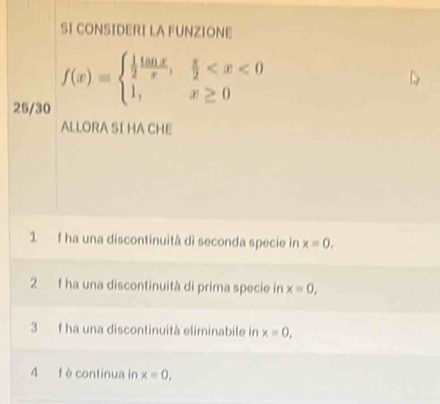 SI CONSIDERI LA FUNZIONE
25/30
f(x)=beginarrayl  1/2  tan x/x , π /2 
ALLORA SI HA CHE 
1 f ha una discontinuità di seconda specie in x=0, 
2 f ha una discontinuità di prima specie in x=0, 
3 f ha una discontinuità eliminabile in x=0, 
4 f è continua in x=0,