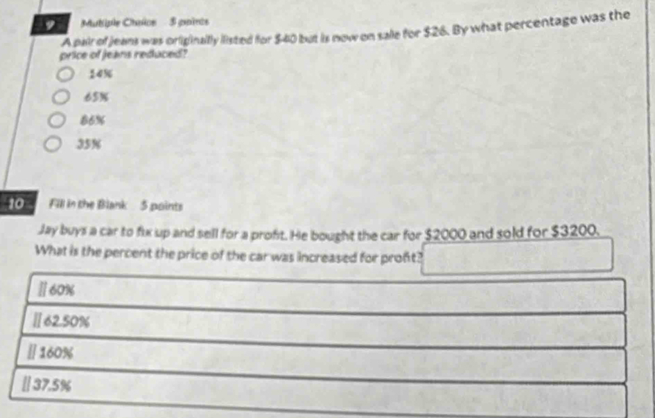 Mutiple Chalce 5 pairos
A pair of jeans was orliginallly listed for $40 but is now on sale for $26. By what percentage was the
price of Jeans reduced?
14%
65%
86%
35%
10 Fill in the Blank 5 points
Jay buys a car to fix up and sell for a proft. He bought the car for $2000 and sold for $3200.
What is the percent the price of the car was increased for proft?
Ⅱ 60%
Ⅱ 62.50%
_
[] 160%
_
[ 37.5%
_