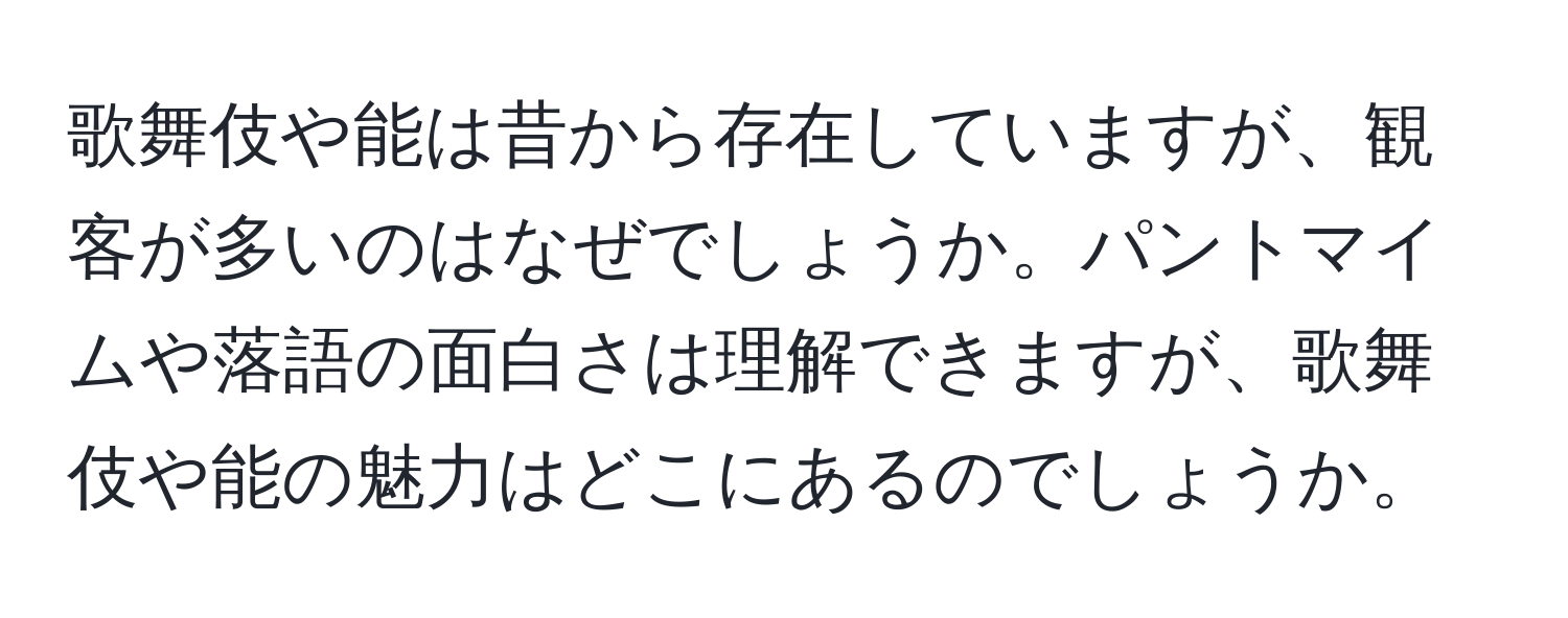 歌舞伎や能は昔から存在していますが、観客が多いのはなぜでしょうか。パントマイムや落語の面白さは理解できますが、歌舞伎や能の魅力はどこにあるのでしょうか。