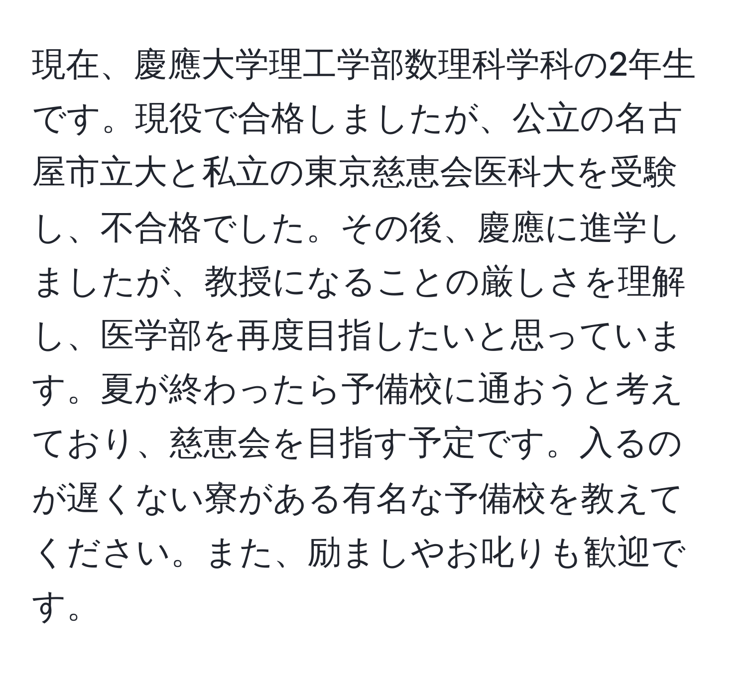 現在、慶應大学理工学部数理科学科の2年生です。現役で合格しましたが、公立の名古屋市立大と私立の東京慈恵会医科大を受験し、不合格でした。その後、慶應に進学しましたが、教授になることの厳しさを理解し、医学部を再度目指したいと思っています。夏が終わったら予備校に通おうと考えており、慈恵会を目指す予定です。入るのが遅くない寮がある有名な予備校を教えてください。また、励ましやお叱りも歓迎です。