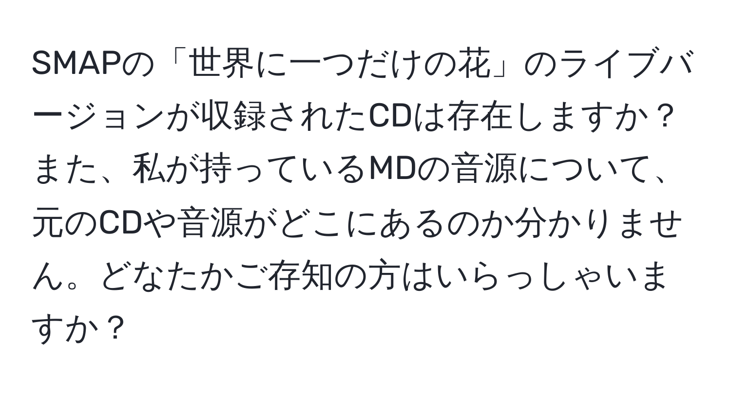 SMAPの「世界に一つだけの花」のライブバージョンが収録されたCDは存在しますか？また、私が持っているMDの音源について、元のCDや音源がどこにあるのか分かりません。どなたかご存知の方はいらっしゃいますか？