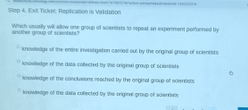 Exi Tickel: Replication is Validation
Which usually will allow one group of scienists to repoat an experment performed by
another group of sciontists?
knowledge of the enire investigation carried out by the original group of scientists
knowledge of the data collected by the original group of scientists
kmowledge of the conclusions reached by the original group of scientists
knowledge of the data coflected by the original group of scientists