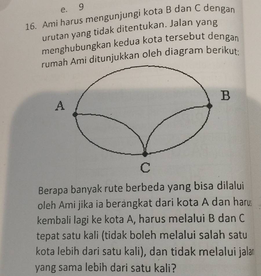 e. 9
16. Ami harus mengunjungi kota B dan C dengan
urutan yang tidak ditentukan. Jalan yang
menghubungkan kedua kota tersebut dengan
i ditunjukkan oleh diagram berikut;
Berapa banyak rute berbeda yang bisa dilalui
oleh Ami jika ia berängkat dari kota A dan harus
kembali lagi ke kota A, harus melalui B dan C
tepat satu kali (tidak boleh melalui salah satu
kota lebih dari satu kali), dan tidak melalui jalam
yang sama lebih dari satu kali?