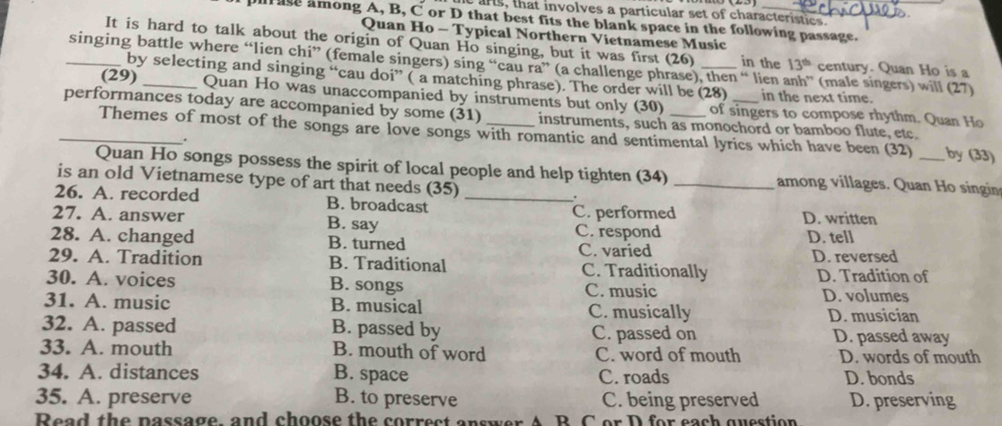 arts, that involves a particular set of characteristics.
u ase among A, B, C or D that best fits the blank space in the following passage.
Quan Ho - Typical Northern Vietnamese Music
It is hard to talk about the origin of Quan Ho singing, but it was first (26) in the 13^(th) century. Quan Ho is a
_singing battle where “lien chi” (female singers) sing “cau ra” (a challenge phrase), then “ lien (male singers) will (27)
by selecting and singing “cau doi” ( a matching phrase). The order will be (28) in the next time.
(29) Quan Ho was unaccompanied by instruments but only (30) of singers to compose rhythm. Quan Ho
_performances today are accompanied by some (31) _instruments, such as monochord or bamboo flute, etc._ by (33)
Themes of most of the songs are love songs with romantic and sentimental lyrics which have been (32)
.
Quan Ho songs possess the spirit of local people and help tighten (34) _among villages. Quan Ho singin
is an old Vietnamese type of art that needs (35)
.
26. A. recorded B. broadcast_
C. performed
27. A. answer B. say D. written
C. respond D. tell
28. A. changed B. turned
C. varied D. reversed
29. A. Tradition B. Traditional C. Traditionally
D. Tradition of
30. A. voices B. songs C. music
D. volumes
31. A. music B. musical C. musically D. musician
32. A. passed B. passed by C. passed on D. passed away
33. A. mouth B. mouth of word C. word of mouth D. words of mouth
34. A. distances B. space C. roads D. bonds
35. A. preserve B. to preserve C. being preserved D. preserving
Read the passage, and choose the correct answer A B C or D for each question