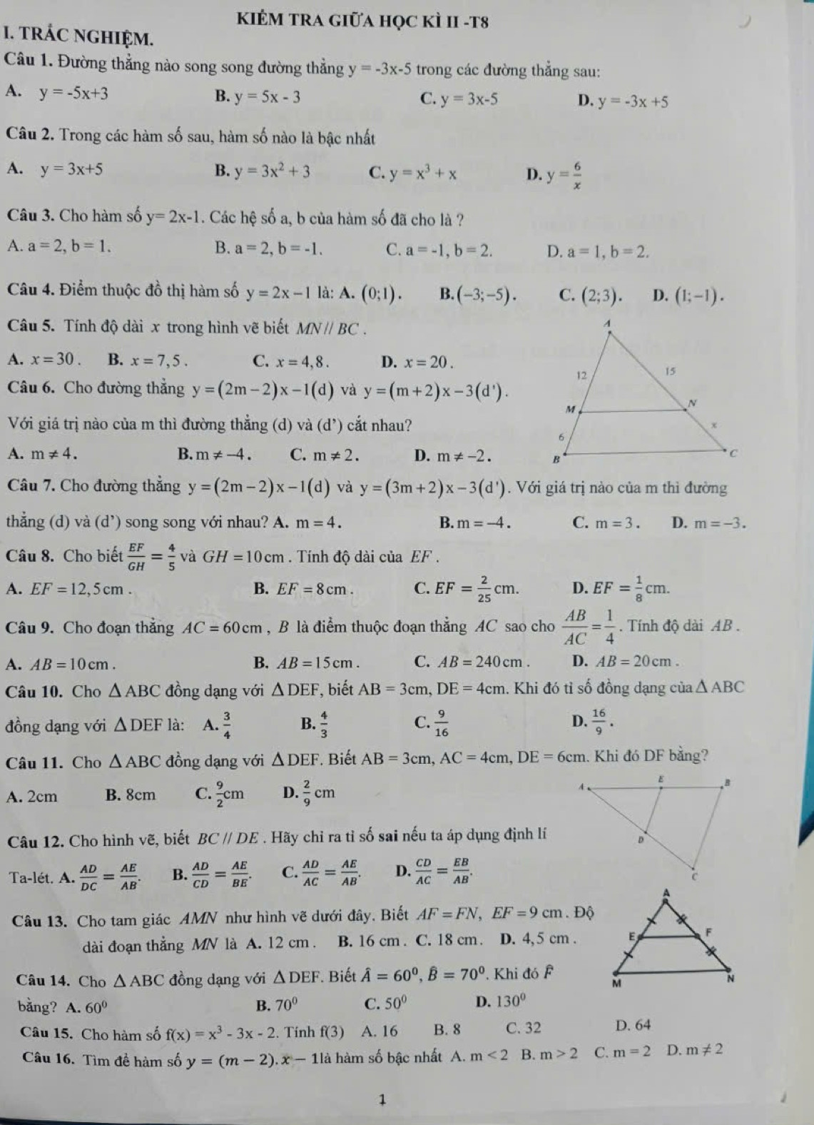 KIÊM TRA GIữA họC kÌ II -t8
I. TRÁC NGHIỆM.
Câu 1. Đường thẳng nào song song đường thẳng y=-3x-5 trong các đường thẳng sau:
A. y=-5x+3
B. y=5x-3 C. y=3x-5 D. y=-3x+5
Câu 2. Trong các hàm số sau, hàm số nào là bậc nhất
A. y=3x+5 B. y=3x^2+3 C. y=x^3+x D. y= 6/x 
Câu 3. Cho hàm số y=2x-1. Các hệ số a, b của hàm số đã cho là ?
A. a=2,b=1. B. a=2,b=-1. C. a=-1,b=2. D. a=1,b=2.
Câu 4. Điểm thuộc đồ thị hàm số y=2x-1 là: A. (0;1). B. (-3;-5). C. (2;3). D. (1;-1).
Câu 5. Tính độ dài x trong hình vẽ biết MNparallel BC.
A. x=30. B. x=7,5. C. x=4,8. D. x=20.
Câu 6. Cho đường thẳng y=(2m-2)x-1(d) và y=(m+2)x-3(d').
Với giá trị nào của m thì đường thẳng (d) và (d^,) cắt nhau?
A. m!= 4. B. m!= -4. C. m!= 2. D. m!= -2.
Câu 7. Cho đường thẳng y=(2m-2)x-1(d) và y=(3m+2)x-3(d'). Với giá trị nào của m thì đường
thẳng (d) và (d^,) song song với nhau? A. m=4. B. m=-4. C. m=3. D. m=-3.
Câu 8. Cho biết  EF/GH = 4/5  và GH=10cm. Tính độ dài của EF.
A. EF=12,5cm. B. EF=8cm. C. EF= 2/25 cm. D. EF= 1/8 cm.
Câu 9. Cho đoạn thắng AC=60cm , B là điểm thuộc đoạn thẳng AC sao cho  AB/AC = 1/4 . Tính độ dài AB .
A. AB=10cm. B. AB=15cm. C. AB=240cm. D. AB=20cm.
Câu 10. Cho △ ABC đồng dạng với △ DEF , biết AB=3cm,DE=4cm. Khi đó tỉ số đồng dạng của △ ABC
đồng dạng với △ DEF là: A.  3/4  B.  4/3  C.  9/16  D.  16/9 .
Câu 11. Cho △ ABC đồng dạng với △ DEF Biết AB=3cm,AC=4cm,DE=6cm. Khi đó DF bằng?
A. 2cm B. 8cm C.  9/2 cm D.  2/9 cm
Câu 12. Cho hình vẽ, biết BC//DE. Hãy chỉ ra tỉ số sai nếu ta áp dụng định lí
Ta-lét. A.  AD/DC = AE/AB . B.  AD/CD = AE/BE . C.  AD/AC = AE/AB . D.  CD/AC = EB/AB .
Câu 13. Cho tam giác AMN như hình vẽ dưới đây, Biết AF=FN,EF=9cm.Dhat Q
dài đoạn thẳng MN là A. 12 cm . B. 16 cm . C. 18 cm . D. 4, 5 cm .
Câu 14. Cho △ ABC đồng dạng với △ DEF Biết hat A=60^0,hat B=70^0.Khi đó F
bằng? A. 60° B. 70° C. 50° D. 130°
Câu 15. Cho hàm số f(x)=x^3-3x-2. Tính f(3) A. 16 B. 8 C. 32 D. 64
Câu 16. Tìm đề hàm số y=(m-2).x-11a hàm số bậc nhất A. m<2</tex> B. m>2 C. m=2 D. m!= 2
1