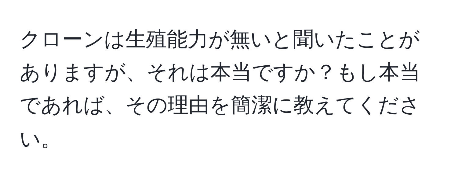 クローンは生殖能力が無いと聞いたことがありますが、それは本当ですか？もし本当であれば、その理由を簡潔に教えてください。