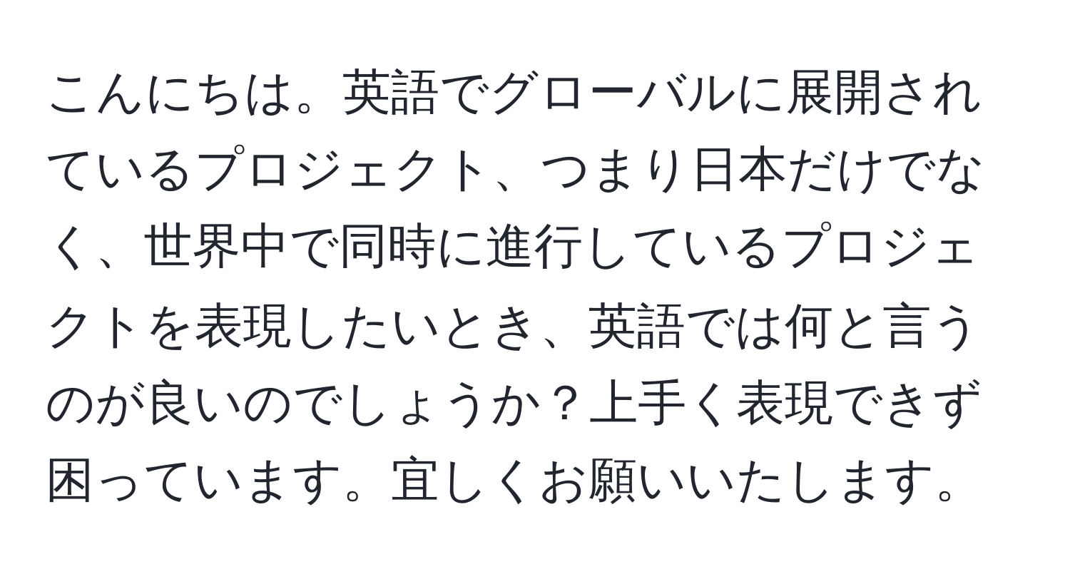 こんにちは。英語でグローバルに展開されているプロジェクト、つまり日本だけでなく、世界中で同時に進行しているプロジェクトを表現したいとき、英語では何と言うのが良いのでしょうか？上手く表現できず困っています。宜しくお願いいたします。