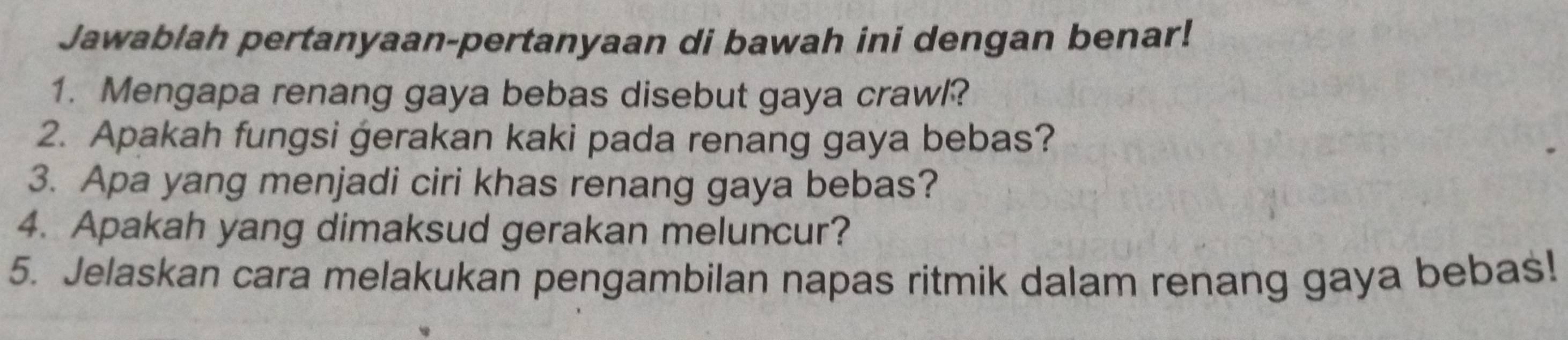 Jawablah pertanyaan-pertanyaan di bawah ini dengan benar! 
1. Mengapa renang gaya bebas disebut gaya crawl? 
2. Apakah fungsi gerakan kaki pada renang gaya bebas? 
3. Apa yang menjadi ciri khas renang gaya bebas? 
4. Apakah yang dimaksud gerakan meluncur? 
5. Jelaskan cara melakukan pengambilan napas ritmik dalam renang gaya bebas!