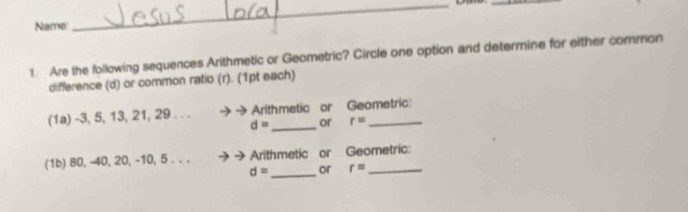 Name 
_ 
_ 
1. Are the following sequences Arithmetic or Geometric? Circle one option and determine for either common 
difference (d) or common ratio (r). (1pt each) 
(1a) -3, 5, 13, 21, 29. . . Arithmetic or Geometric:
d= _ or r=
(1b) 80, -40, 20, -10, 5. . . Arithmetic or Geometric:
d= _ or r= _