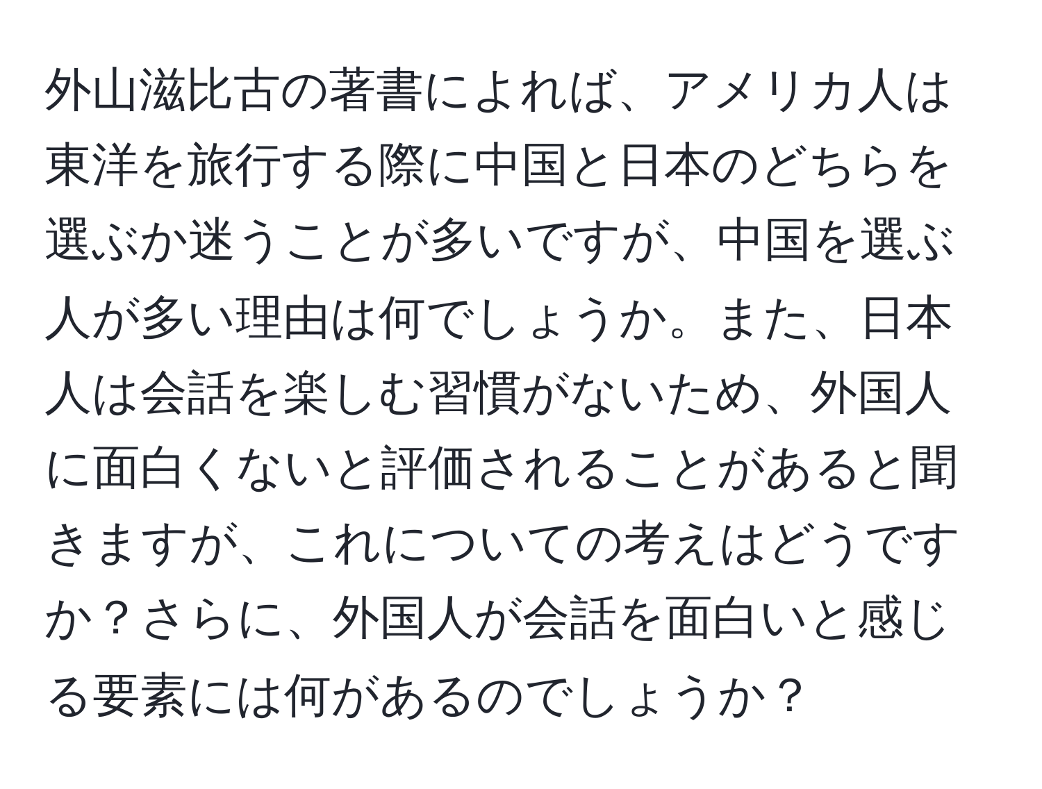 外山滋比古の著書によれば、アメリカ人は東洋を旅行する際に中国と日本のどちらを選ぶか迷うことが多いですが、中国を選ぶ人が多い理由は何でしょうか。また、日本人は会話を楽しむ習慣がないため、外国人に面白くないと評価されることがあると聞きますが、これについての考えはどうですか？さらに、外国人が会話を面白いと感じる要素には何があるのでしょうか？