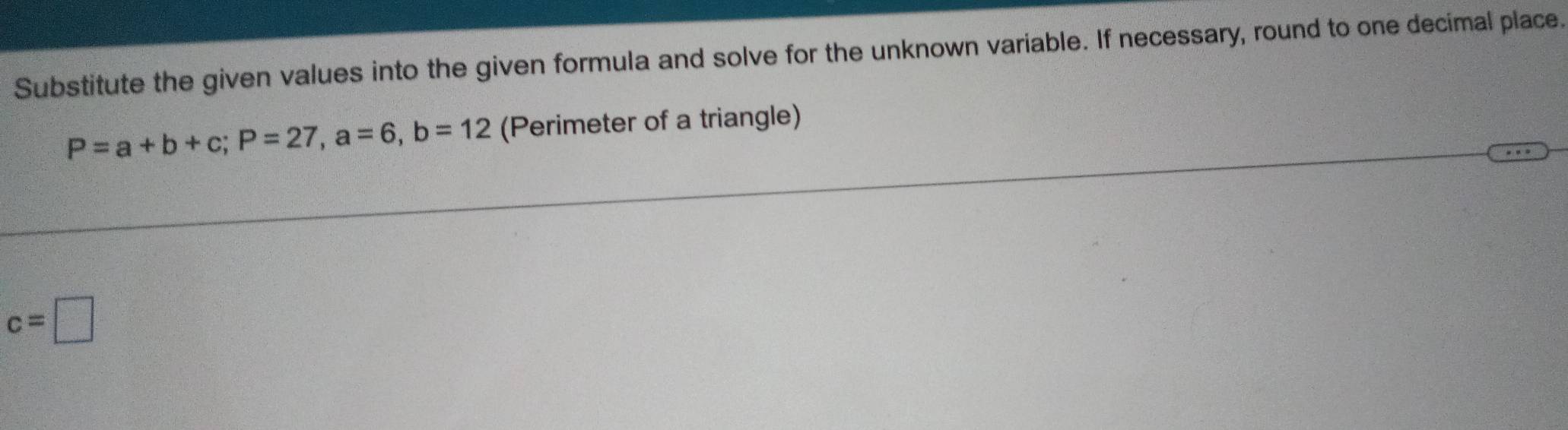 Substitute the given values into the given formula and solve for the unknown variable. If necessary, round to one decimal place.
P=a+b+c; P=27, a=6, b=12 (Perimeter of a triangle)
c=□