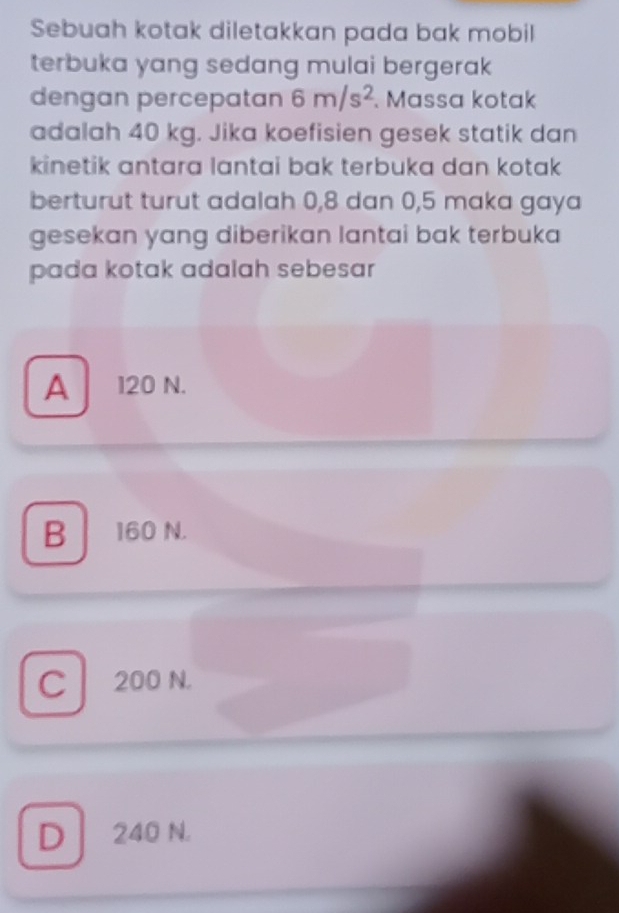 Sebuah kotak diletakkan pada bak mobil
terbuka yang sedang mulai bergerak 
dengan percepatan 6m/s^2. Massa kotak
adalah 40 kg. Jika koefisien gesek statik dan
kinetik antara lantai bak terbuka dan kotak 
berturut turut adalah 0, 8 dan 0, 5 maka gaya
gesekan yang diberikan lantai bak terbuka
pada kotak adalah sebesar
A 120 N.
B 160 N.
C 200 N.
D 240 N.