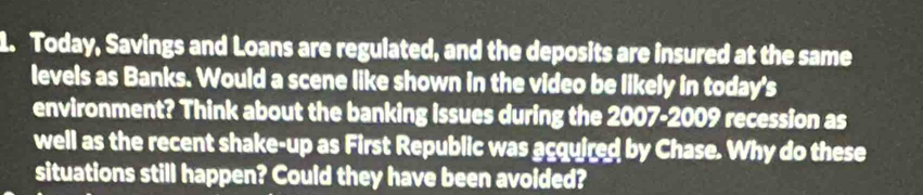 Today, Savings and Loans are regulated, and the deposits are insured at the same 
levels as Banks. Would a scene like shown in the video be likely in today's 
environment? Think about the banking issues during the 2007-2009 recession as 
well as the recent shake-up as First Republic was acquired by Chase. Why do these 
situations still happen? Could they have been avoided?