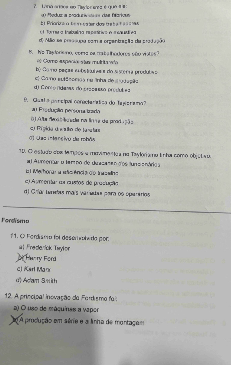 Uma crítica ao Taylorismo é que ele:
a) Reduz a produtividade das fábricas
b) Prioriza o bem-estar dos trabalhadores
c) Torna o trabalho repetitivo e exaustivo
d) Não se preocupa com a organização da produção
8. No Taylorismo, como os trabalhadores são vistos?
a) Como especialistas multitarefa
b) Como peças substituíveis do sistema produtivo
c) Como autônomos na linha de produção
d) Como líderes do processo produtivo
9. Qual a principal característica do Taylorismo?
a) Produção personalizada
b) Alta flexibilidade na linha de produção
c) Rígida divisão de tarefas
d) Uso intensivo de robôs
10. O estudo dos tempos e movimentos no Taylorismo tinha como objetivo:
a) Aumentar o tempo de descanso dos funcionários
b) Melhorar a eficiência do trabalho
c) Aumentar os custos de produção
d) Criar tarefas mais variadas para os operários
Fordismo
11. O Fordismo foi desenvolvido por:
a) Frederick Taylor
b Henry Ford
c) Karl Marx
d) Adam Smith
12. A principal inovação do Fordismo foi:
a) O uso de máquinas a vapor
() A produção em série e a linha de montagem