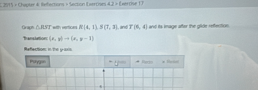 2015 > Chapter 4: Reflections > Section Exercises 4.2 > Exercise 17 
Graph △ RST with vertices R(4,1), S(7,3) , and T(6,4) and its Image after the glide refection. 
Translation: (x,y)to (x,y-1)
Reflection: in the y-axis 
Polygon Redo x Reses 
6