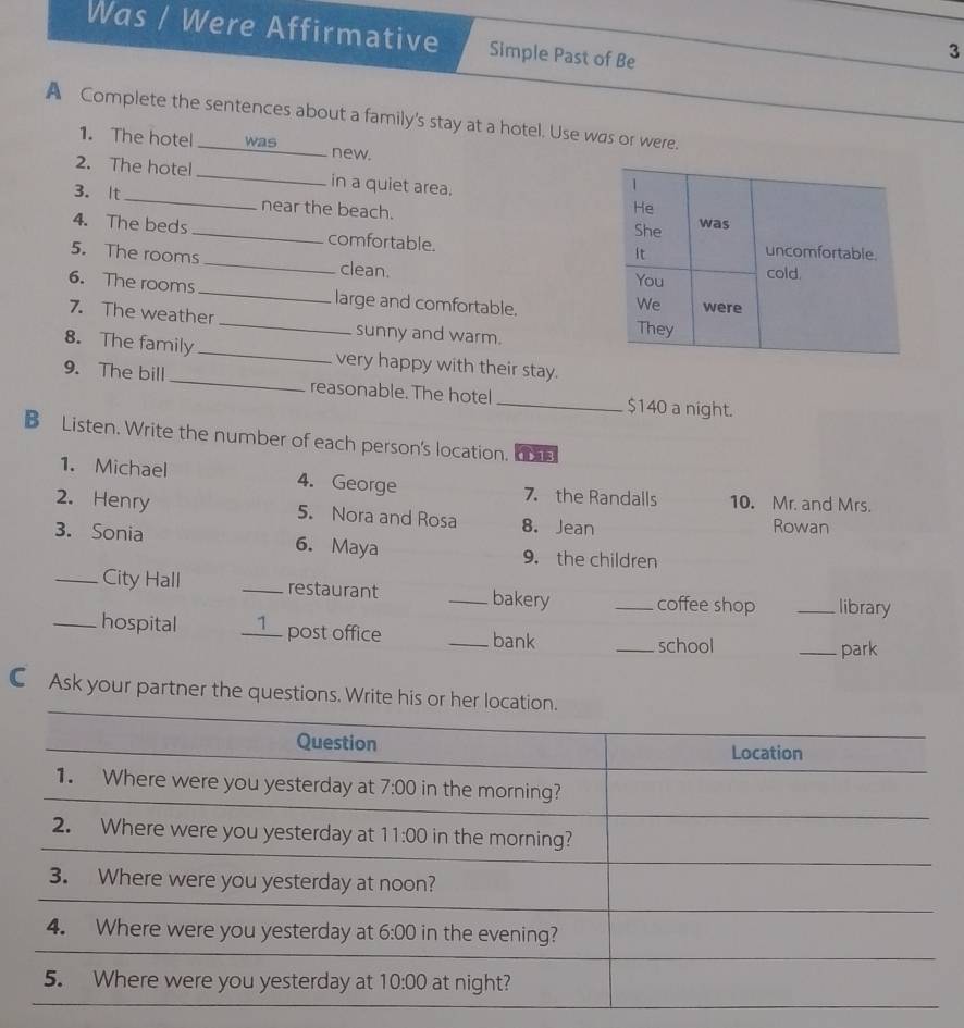 Was / Were Affirmative Simple Past of Be
3
A Complete the sentences about a family's stay at a hotel. Use was or were.
1. The hotel was new.
2. The hotel _in a quiet area.
3. It_ near the beach. 
4. The beds_ comfortable.
5. The rooms_ clean. 
6. The rooms_ large and comfortable.
7. The weather _sunny and warm. 
8. The family _very happy with their stay.
9. The bill _reasonable. The hotel _$140 a night.
B Listen. Write the number of each person's location. 
1. Michael 4. George 7. the Randalls 10. Mr. and Mrs.
2. Henry 5. Nora and Rosa 8. Jean Rowan
3. Sonia 6. Maya 9. the children
_City Hall _restaurant _bakery _coffee shop _library
_hospital __1_ post office _bank
_school _park
C Ask your partner the questions. Write his or her