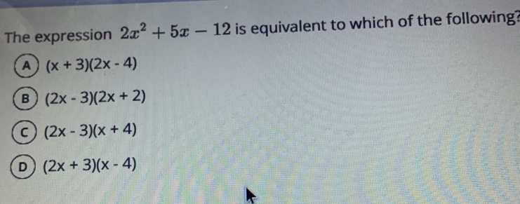 The expression 2x^2+5x-12 is equivalent to which of the following?
(x+3)(2x-4)
(2x-3)(2x+2)
(2x-3)(x+4)
(2x+3)(x-4)