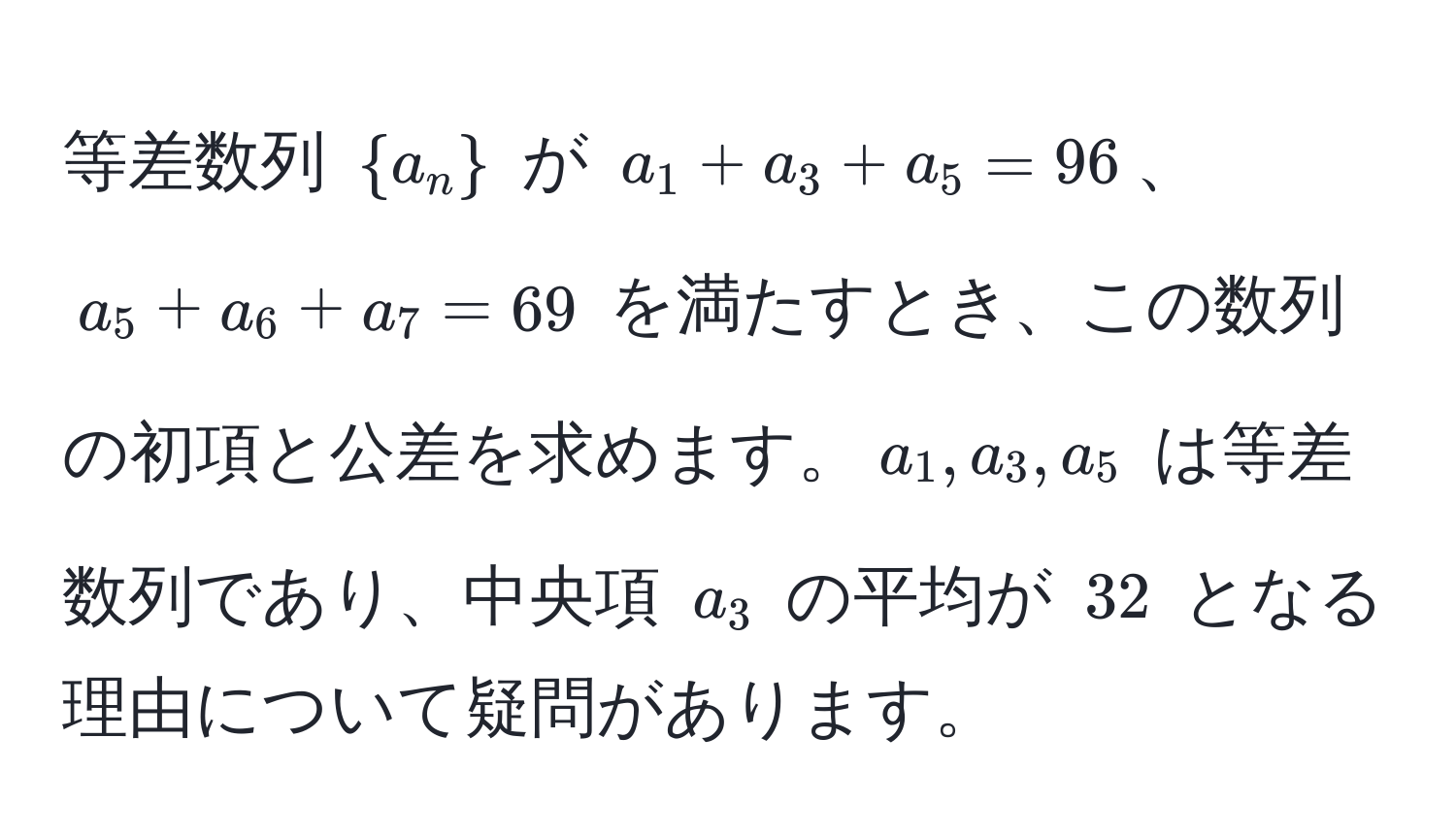 等差数列 $a_n$ が $a_1 + a_3 + a_5 = 96$、$a_5 + a_6 + a_7 = 69$ を満たすとき、この数列の初項と公差を求めます。$a_1, a_3, a_5$ は等差数列であり、中央項 $a_3$ の平均が $32$ となる理由について疑問があります。