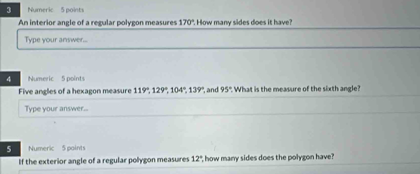 Numeric 5 points 
An interior angle of a regular polygon measures 170°. How many sides does it have? 
Type your answer... 
4 Numeric 5 points 
Five angles of a hexagon measure 119°, 129°, 104°, 139° , and 95°. What is the measure of the sixth angle? 
Type your answer... 
5 Numeric 5 points 
If the exterior angle of a regular polygon measures 12° , how many sides does the polygon have?