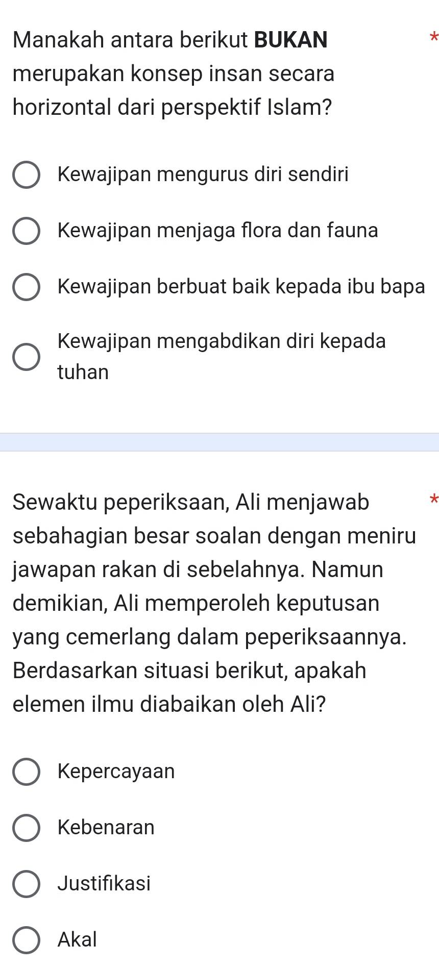 Manakah antara berikut BUKAN
*
merupakan konsep insan secara
horizontal dari perspektif Islam?
Kewajipan mengurus diri sendiri
Kewajipan menjaga flora dan fauna
Kewajipan berbuat baik kepada ibu bapa
Kewajipan mengabdikan diri kepada
tuhan
Sewaktu peperiksaan, Ali menjawab
sebahagian besar soalan dengan meniru
jawapan rakan di sebelahnya. Namun
demikian, Ali memperoleh keputusan
yang cemerlang dalam peperiksaannya.
Berdasarkan situasi berikut, apakah
elemen ilmu diabaikan oleh Ali?
Kepercayaan
Kebenaran
Justifikasi
Akal