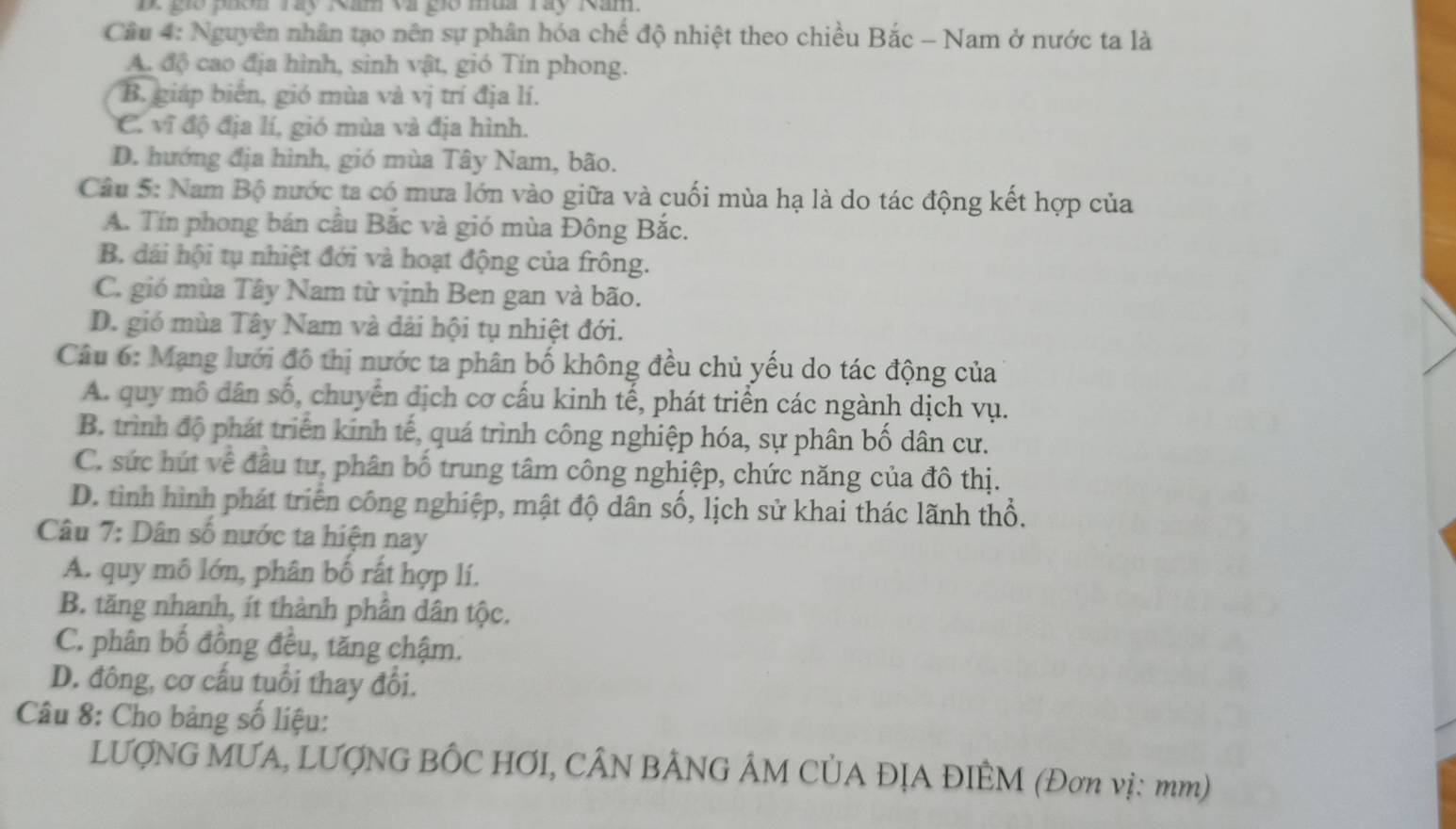 D. gió phon Táy Năm và gió mùa Táy Năm.
Câu 4: Nguyên nhân tạo nên sự phân hóa chế độ nhiệt theo chiều Bắc - Nam ở nước ta là
A. độ cao địa hình, sinh vật, gió Tín phong.
B. giáp biển, gió mùa và vị trí địa lí.
C. vĩ độ địa lí, gió mùa và địa hình.
D. hướng địa hình, gió mùa Tây Nam, bão.
Câu 5: Nam Bộ nước ta có mưa lớn vào giữa và cuối mùa hạ là do tác động kết hợp của
A. Tín phong bán cầu Bắc và gió mùa Đông Bắc.
B. dái hội tụ nhiệt đới và hoạt động của frông.
C. gió mùa Tây Nam từ vịnh Ben gan và bão.
D. gió mùa Tây Nam và đải hội tụ nhiệt đới.
Câu 6: Mạng lưới đô thị nước ta phân bố không đều chủ yếu do tác động của
A. quy mô dân số, chuyển dịch cơ cấu kinh tế, phát triển các ngành dịch vụ.
B. trình độ phát triển kinh tế, quá trình công nghiệp hóa, sự phân bố dân cư.
C. sức hút về đầu tư, phân bố trung tâm công nghiệp, chức năng của đô thị.
D. tình hình phát triển công nghiệp, mật độ dân số, lịch sử khai thác lãnh thổ.
Câu 7: Dân số nước ta hiện nay
A. quy mô lớn, phân bố rất hợp lí.
B. tăng nhanh, ít thành phân dân tộc.
C. phân bố đồng đều, tăng chậm.
D. đông, cơ cấu tuổi thay đổi.
Câu 8: Cho bảng số liệu:
LƯợNG MUA, LƯợNG BÔC HƠI, CÂN BÂNG ÂM CỦA ĐỊA ĐIÊM (Đơn vị: mm)