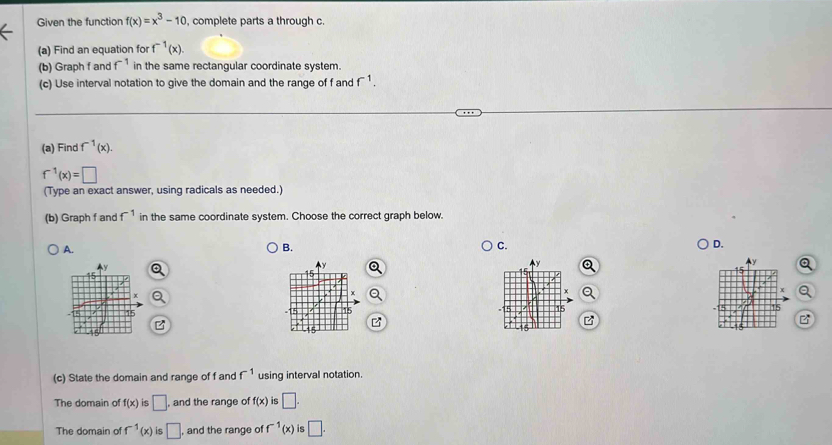 Given the function f(x)=x^3-10 , complete parts a through c.
(a) Find an equation for f^(-1)(x). 
(b) Graph f and f^(-1) in the same rectangular coordinate system.
(c) Use interval notation to give the domain and the range of f and f^(-1). 
(a) Find f^(-1)(x).
f^(-1)(x)=□
(Type an exact answer, using radicals as needed.)
(b) Graph f and f^(-1) in the same coordinate system. Choose the correct graph below.
A.
B.
C.
D.
Q
(c) State the domain and range of f and f^(-1) using interval notation
The domain of f(x) is □. , and the range of f(x) is □.
The domain of f^(-1)(x) is □ , and the range of f^(-1)(x) is □.