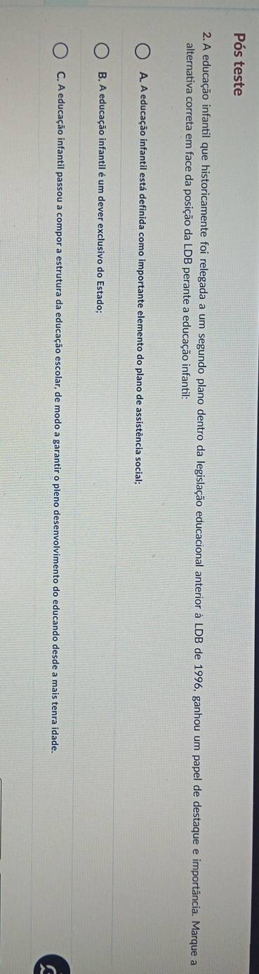 Pós teste
2. A educação infantil que historicamente foi relegada a um segundo plano dentro da legislação educacional anterior à LDB de 1996, ganhou um papel de destaque e importância. Marque a
alternativa correta em face da posição da LDB perante a educação infantil:
A. A educação infantil está definida como importante elemento do plano de assistência social;
B. A educação infantil é um dever exclusivo do Estado;
C. A educação infantil passou a compor a estrutura da educação escolar, de modo a garantir o pleno desenvolvimento do educando desde a mais tenra idade.