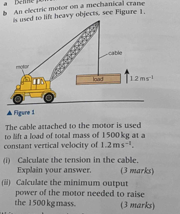 Detine o
b An electric motor on a mechanical crane
lift heavy objects, see Figure 1.
Figure 1
The cable attached to the motor is used
to lift a load of total mass of 1500kg at a
constant vertical velocity of 1.2ms^(-1).
(i) Calculate the tension in the cable.
Explain your answer. (3 marks)
(ii) Calculate the minimum output
power of the motor needed to raise
the 1 500 kg mass. (3 marks)