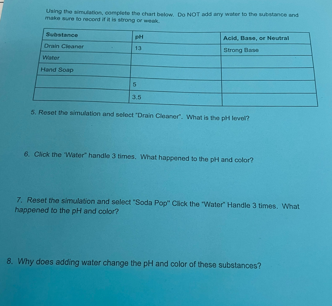 Using the simulation, complete the chart below. Do NOT add any water to the substance and 
make sure to record if it is strong or weak. 
5. Reset the simulation and select “Drain Cleaner”. What is the pH level? 
6. Click the ‘Water” handle 3 times. What happened to the pH and color? 
7. Reset the simulation and select “Soda Pop'' Click the “Water” Handle 3 times. What 
happened to the pH and color? 
8. Why does adding water change the pH and color of these substances?