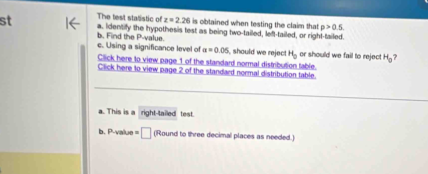 The test statistic of z=2.26 is obtained when testing the claim that p>0.5. 
st a. Identify the hypothesis test as being two-tailed, left-tailed, or right-tailed. 
b. Find the P -value. 
c. Using a significance level of alpha =0.05 , should we reject H_0 or should we fail to reject H_0 ? 
Click here to view page 1 of the standard normal distribution table. 
Click here to view page 2 of the standard normal distribution table. 
a. This is a right-tailed test. 
b. P-value = (Round to three decimal places as needed.)