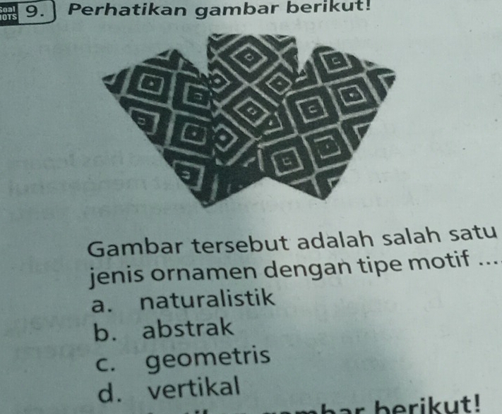 IOTS Soal 9. Perhatikan gambar berikut!
Gambar tersebut adalah salah satu
jenis ornamen dengan tipe motif ...
a. naturalistik
b. abstrak
c. geometris
d. vertikal
ar berikut!