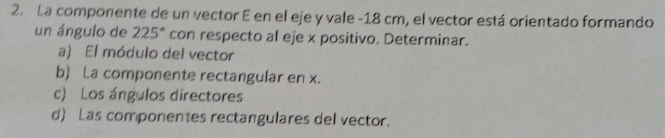 La componente de un vector E en el eje y vale -18 cm, el vector está orientado formando
un ángulo de 225° con respecto al eje x positivo. Determinar.
a) El módulo del vector
b) La componente rectangular en x.
c) Los ángulos directores
d) Las componentes rectangulares del vector.