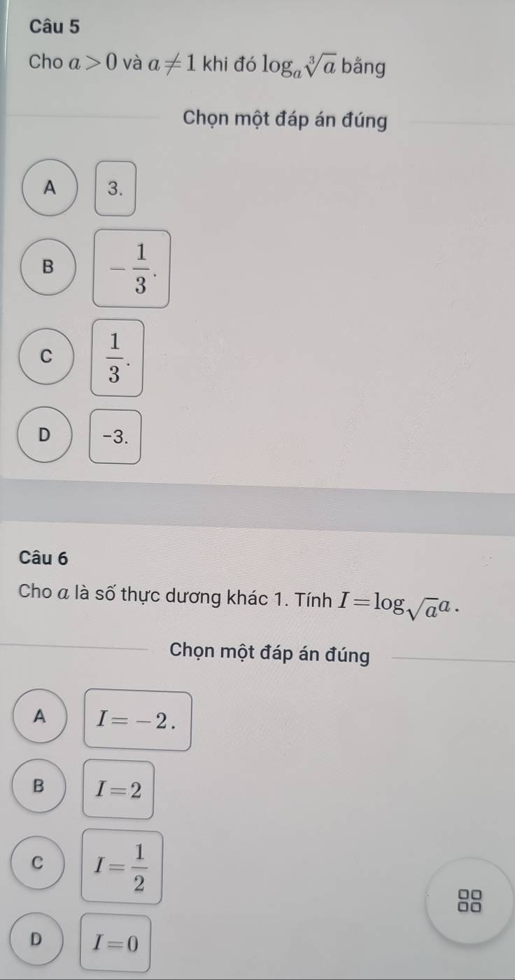 Cho a>0 và a!= 1khi đó log _asqrt[3](a) bằng
Chọn một đáp án đúng
A 3.
B - 1/3 .
C  1/3 .
D -3.
Câu 6
Cho a là số thực dương khác 1. Tính I=log _sqrt(a)a·
Chọn một đáp án đúng
A I=-2.
B I=2
C I= 1/2 
□□
□□
D I=0