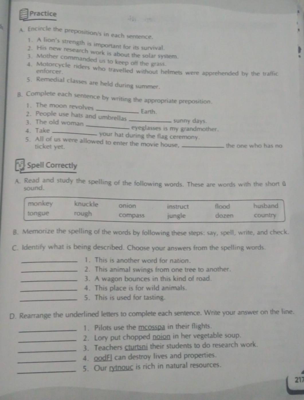 Practice
A. Encircle the preposition/s in each sentence.
1. A lion's strength is important for its survival.
2. His new research work is about the solar system.
3. Mother commanded us to keep off the grass.
4. Motorcycle riders who travelled without helmets were apprehended by the traffic
enforcer.
5. Remedial classes are held during summer.
B. Complete each sentence by writing the appropriate preposition.
1. The moon revolves _Earth.
2. People use hats and umbrellas_
_
3. The old woman
sunny days.
eyeglasses is my grandmother.
4. Take _your hat during the flag ceremony.
5. All of us were allowed to enter the movie house,_
ticket yet. the one who has no
Spell Correctly
A. Read and study the spelling of the following words. These are words with the short u
sound.
monkey knuckle onion instruct flood husband
tongue rough compass jungle dozen country
B. Memorize the spelling of the words by following these steps: say, spell, write, and check.
C. Identify what is being described. Choose your answers from the spelling words.
_1. This is another word for nation.
_2. This animal swings from one tree to another.
_3. A wagon bounces in this kind of road.
_4. This place is for wild animals.
_5. This is used for tasting.
D. Rearrange the underlined letters to complete each sentence. Write your answer on the line.
_1. Pilots use the mcosspa in their flights.
_2. Lory put chopped noion in her vegetable soup.
_
3. Teachers cturtsni their students to do research work.
_4. oodFI can destroy lives and properties.
_5. Our rytnouc is rich in natural resources.
217