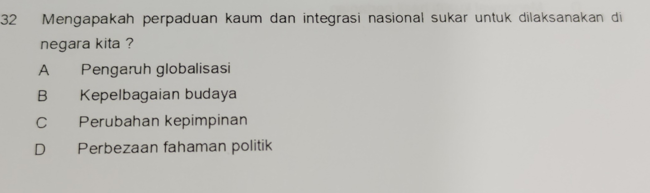 Mengapakah perpaduan kaum dan integrasi nasional sukar untuk dilaksanakan di
negara kita ?
A Pengaruh globalisasi
B Kepelbagaian budaya
C Perubahan kepimpinan
D Perbezaan fahaman politik