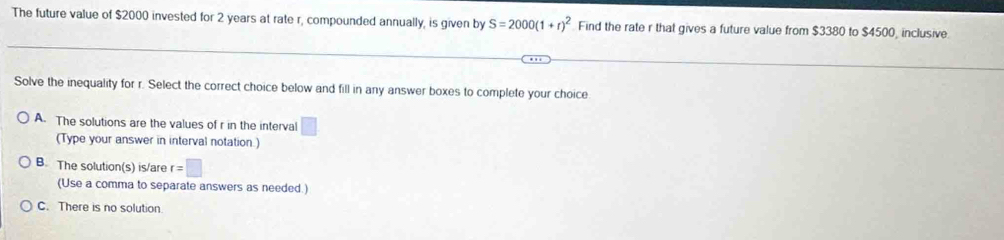 The future value of $2000 invested for 2 years at rate r, compounded annually, is given by S=2000(1+r)^2 Find the rate r that gives a future value from $3380 to $4500, inclusive
Solve the inequality for r. Select the correct choice below and fill in any answer boxes to complete your choice
A. The solutions are the values of r in the interval □ 
(Type your answer in interval notation.)
B. The solution(s) is/are r=□
(Use a comma to separate answers as needed.)
C. There is no solution.