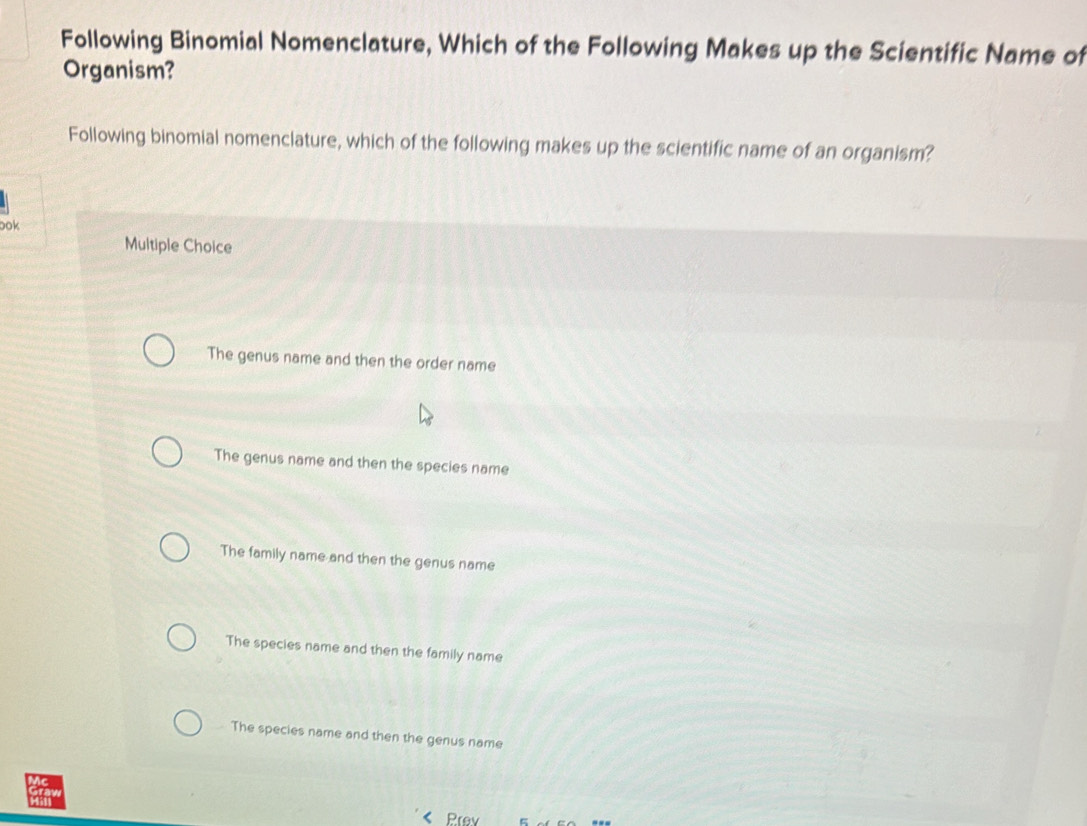 Following Binomial Nomenclature, Which of the Following Makes up the Scientific Name of
Organism?
Following binomial nomenclature, which of the following makes up the scientific name of an organism?
ook
Multiple Choice
The genus name and then the order name
The genus name and then the species name
The family name and then the genus name
The species name and then the family name
The species name and then the genus name
Prev