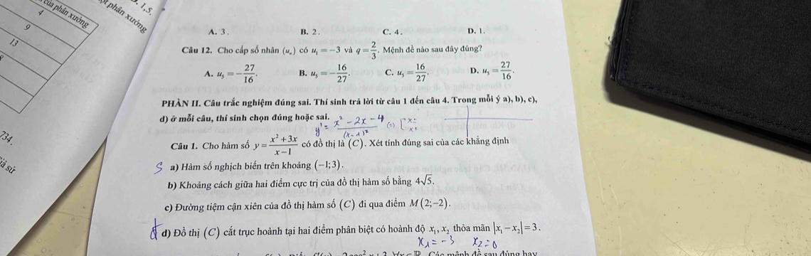 3.1,5.
của phân xưởng
St phân xưởn A. 3. B. 2.
13 C. 4. D. 1.
Câu 12. Cho cấp số nhân (#) có u_1=-3 và q= 2/3 .M ệnh đề nào sau đây đúng?
A. u_5=- 27/16 . B. u_5=- 16/27 . C. u_5= 16/27 . D. u_5= 27/16 . 
PHÀN II. Câu trắc nghiệm đúng sai. Thí sinh trả lời từ câu 1 đến câu 4. Trong mỗi ý a), b), c),
d) ở mỗi câu, thí sinh chọn đúng hoặc sai.
Câu 1. Cho hàm số y= (x^2+3x)/x-1  có đồ thị la(C) ). Xét tính đúng sai của các khẳng định
a) Hàm số nghịch biến trên khoảng (-1;3). 
b) Khoảng cách giữa hai điểm cực trị của đồ thị hàm số bằng 4sqrt(5). 
c) Đường tiệm cận xiên của đồ thị hàm số (C) đi qua điểm M(2;-2). 
d) Đồ thị (C) cắt trục hoành tại hai điểm phân biệt có hoành độ xị, x, thỏa mãn |x_1-x_2|=3.