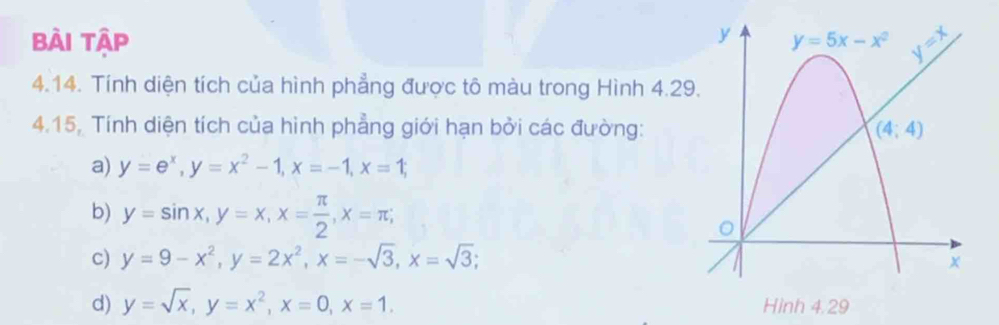 Bài Tập 
4.14. Tính diện tích của hình phẳng được tô màu trong Hình 4.29
4.15, Tính diện tích của hình phẳng giới hạn bởi các đường:
a) y=e^x,y=x^2-1,x=-1,x=1;
b) y=sin x,y=x,x= π /2 ,x=π ;
c) y=9-x^2,y=2x^2,x=-sqrt(3),x=sqrt(3);
d) y=sqrt(x),y=x^2,x=0,x=1.