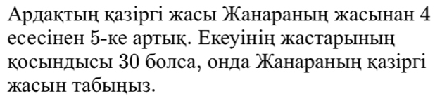 Ардактьη казіргі жасы Χанараньη жасьнан 4
есесінен 5 -ке артьк. Εкеуінін жастарьньη 
косьндысы 30 болса, онда анараныη казіргі 
жасыh tабыηы3.