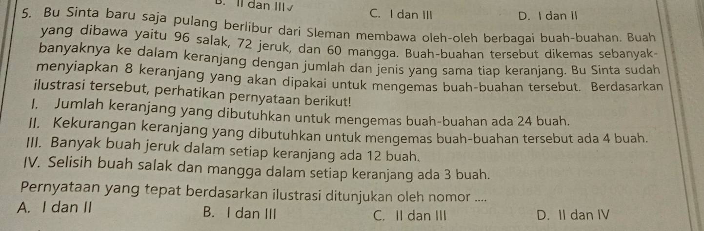 B. Il dan Ⅲ√
C. I dan III D. I dan II
5. Bu Sinta baru saja pulang berlibur dari Sleman membawa oleh-oleh berbagai buah-buahan. Buah
yang dibawa yaitu 96 salak, 72 jeruk, dan 60 mangga. Buah-buahan tersebut dikemas sebanyak-
banyaknya ke dalam keranjang dengan jumlah dan jenis yang sama tiap keranjang. Bu Sinta sudah
menyiapkan 8 keranjang yang akan dipakai untuk mengemas buah-buahan tersebut. Berdasarkan
ilustrasi tersebut, perhatikan pernyataan berikut!
I. Jumlah keranjang yang dibutuhkan untuk mengemas buah-buahan ada 24 buah.
II. Kekurangan keranjang yang dibutuhkan untuk mengemas buah-buahan tersebut ada 4 buah.
III. Banyak buah jeruk dalam setiap keranjang ada 12 buah.
IV. Selisih buah salak dan mangga dalam setiap keranjang ada 3 buah.
Pernyataan yang tepat berdasarkan ilustrasi ditunjukan oleh nomor ....
A. I dan II B. I dan III
C. II dan III D. II dan IV
