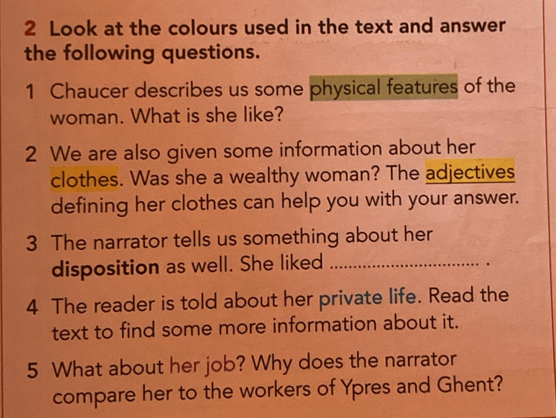 Look at the colours used in the text and answer 
the following questions. 
1 Chaucer describes us some physical features of the 
woman. What is she like? 
2 We are also given some information about her 
clothes. Was she a wealthy woman? The adjectives 
defining her clothes can help you with your answer. 
3 The narrator tells us something about her 
disposition as well. She liked_ 
4 The reader is told about her private life. Read the 
text to find some more information about it. 
5 What about her job? Why does the narrator 
compare her to the workers of Ypres and Ghent?