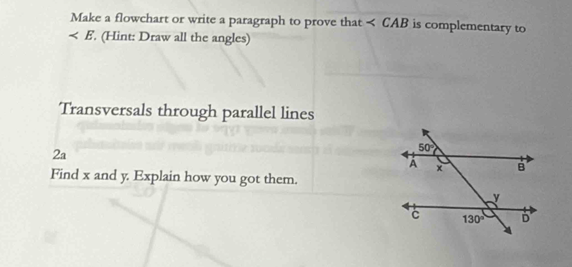 Make a flowchart or write a paragraph to prove that < CAB is complementary to
 . (Hint: Draw all the angles)
Transversals through parallel lines
2a
Find x and y. Explain how you got them.