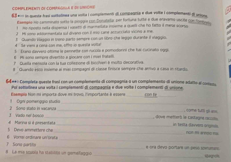 COMPLEMENTI DI COMPAGNA E DI UNIONE
63 *∞ In queste frasi sottolinea una volta i complementi di compagnia e due volte i complementi di unione 
Esempio Ho camminato sotto la pioggía con Donatella: per fortuna tutte e due eravaro uscite con fomprel
1 Ho riposto nella dispensa I vasetti di marmellata insieme a quelli che ho fatto il mese scorso
2 Mi sono addormentata sul divano con il mio cane accucciato vicino a me.
3 Quando Viaggio in treno parto sempre con un libro che leggo durante il viaggio.
4 Se vieni a cena con me, offro io questa volta!
5 Erano davvero ottime le pennette con rucola e pomodorini che hai cucinato oggi.
6 Mi sono sempre divertito a giocare con i miei fratelli.
  
7 Quella mensola con la tua collezione di bicchieri è molto decorativa.
8 Quando esco insieme ai miei compagni di classe finisce sempre che arrivo a casa in ritardo.
64**∞ Completa queste frasi con un complemento di compagnia o un complemento di unione adatto al contecta
Pol sottolinea una volta i complementi di compagnia e due volte i complementi di unione.
Esemplo Non mi importa dove mi trovo, l'importante è essere_ con te_
1 Ogni pomeriggio studio_
2 Sono stato in vacanza_
, come tutli gl anm .
3 Vado nel bosco_
, dove metterò le castagne raccolte
4 Marina si è presentata_
in testa davvero originale.
5 Devo ammettere che
_
non mi anndio mai.
_
6 Vorrei ordinare un'orata
7 Sono partito _e ora devo portare un peso sovrumane.
_
8 La mía scuola ha stabilito un gemellaggio
_
_spagnola