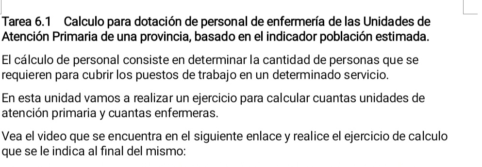 Tarea 6.1 Calculo para dotación de personal de enfermería de las Unidades de 
Atención Primaria de una provincia, basado en el indicador población estimada. 
El cálculo de personal consiste en determinar la cantidad de personas que se 
requieren para cubrir los puestos de trabajo en un determinado servicio. 
En esta unidad vamos a realizar un ejercicio para calcular cuantas unidades de 
atención primaria y cuantas enfermeras. 
Vea el video que se encuentra en el siguiente enlace y realice el ejercicio de calculo 
que se le indica al final del mismo: