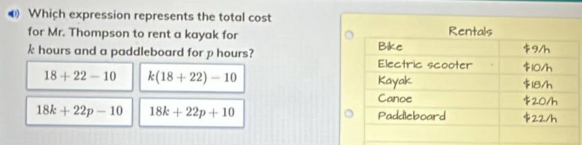 Which expression represents the total cost
for Mr. Thompson to rent a kayak for
k hours and a paddleboard for p hours?
18+22-10 k(18+22)-10
18k+22p-10 18k+22p+10