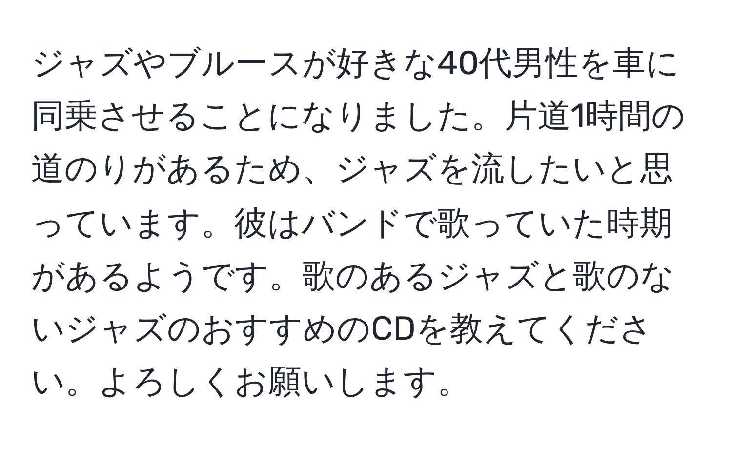 ジャズやブルースが好きな40代男性を車に同乗させることになりました。片道1時間の道のりがあるため、ジャズを流したいと思っています。彼はバンドで歌っていた時期があるようです。歌のあるジャズと歌のないジャズのおすすめのCDを教えてください。よろしくお願いします。