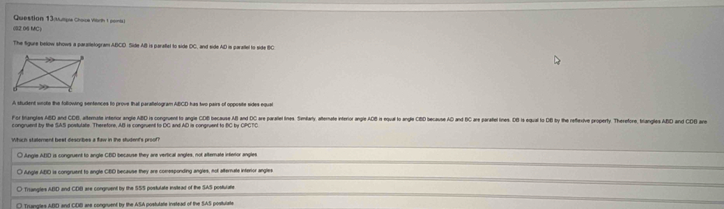 Question 13(Multipte Choice Worth 1 pornts)
(02.06 MC)
The figure below shows a parallelogram ABCD. Side AB is parallel to side DC, and side AD is parallel to side BC :
A student wrote the following sentences to prove that parallelogram ABCD has two pairs of opposite sides equal
For Iriangles ABD and CDB, alternate interior angle ABD is congruent to angle CDB because AB and DC are parale ins. Similarty, alternate interior angie B is qua o ange BD because A nd BC are parallel lines. DB is qual to B by the refeive roerty herefore, tr 
congruent by the SAS postulate. Therefore, AB is congruent to DC and AD is congruent to BC by CPCTC.
Which statement best describes a flaw in the student's proof?
○ Angle ABD is congruent to angle CBD because they are vertical angles, not alternate inferior angles
Angle ABD is congruent to angle CBD because they are corresponding angles, not afternate interior angles
Triangles ABD and CDB are congruent by the SSS postulate instead of the SAS postulate
Triangles ABD and CDB are congruent by the ASA postulate instead of the SAS postulate