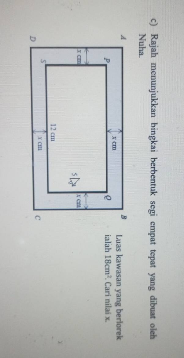 Rajah menunjukkan bingkai berbentuk segi empat tepat yang dibuat oleh 
Nuha. 
Luas kawasan yang berlorek 
ialah 18cm^2. Cari nilai x.